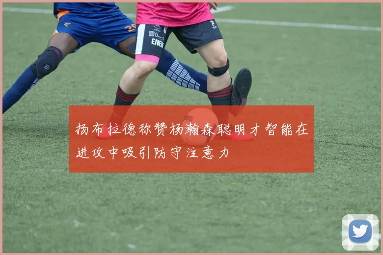 扬布拉德称赞杨瀚森聪明才智能在进攻中吸引防守注意力