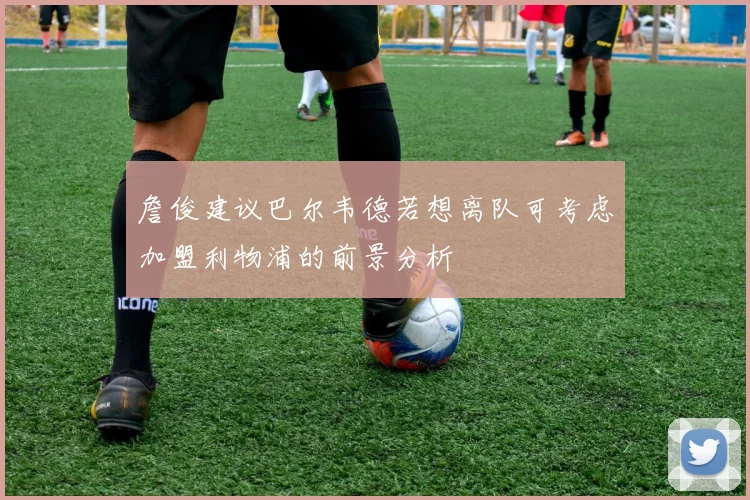 詹俊建议巴尔韦德若想离队可考虑加盟利物浦的前景分析