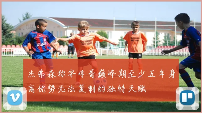 杰弗森称字母哥巅峰期至少五年身高优势无法复制的独特天赋
