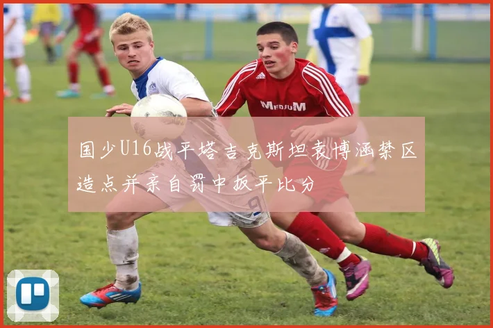 国少U16战平塔吉克斯坦袁博涵禁区造点并亲自罚中扳平比分