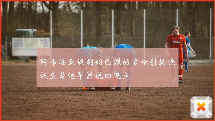 阿韦洛亚讽刺姆巴佩的言论引发热议应是他早该说的观点