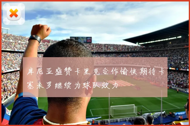 库尼亚盛赞卡里克合作愉快期待卡塞米罗继续为球队效力