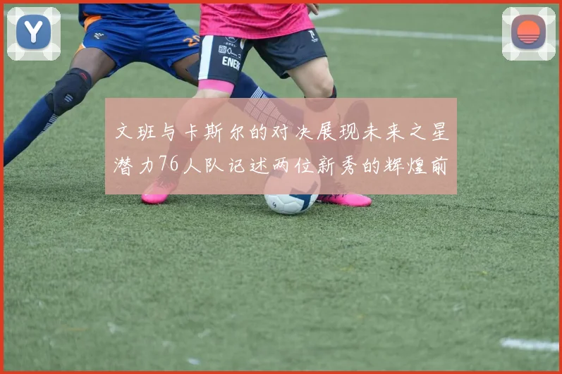 文班与卡斯尔的对决展现未来之星潜力76人队记述两位新秀的辉煌前景