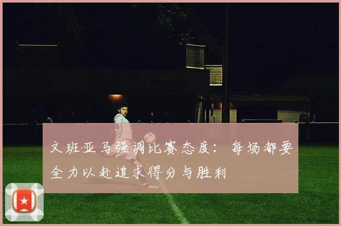 文班亚马强调比赛态度：每场都要全力以赴追求得分与胜利