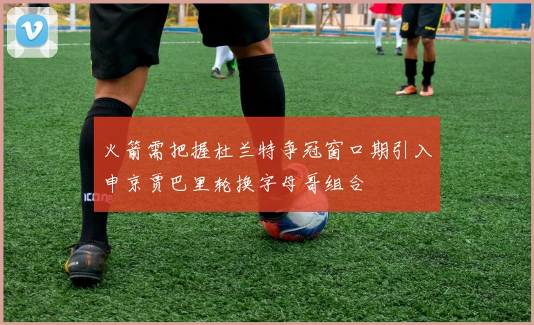 火箭需把握杜兰特争冠窗口期引入申京贾巴里轮换字母哥组合