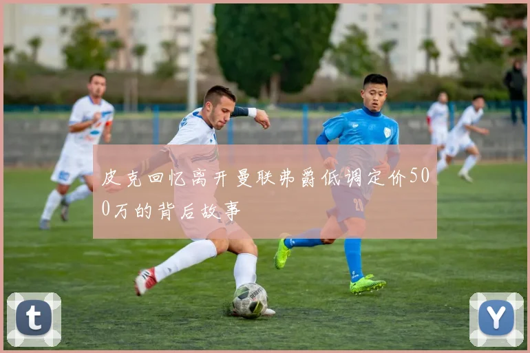 皮克回忆离开曼联弗爵低调定价500万的背后故事