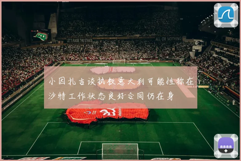 小因扎吉谈执教意大利可能性称在沙特工作状态良好合同仍在身