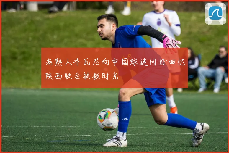 老熟人乔瓦尼向中国球迷问好回忆陕西联合执教时光