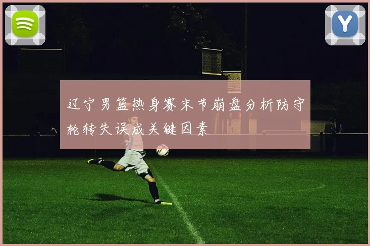 辽宁男篮热身赛末节崩盘分析防守轮转失误成关键因素